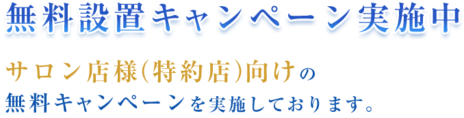 無料設置キャンペーン実施中 サロン店様（特約店）向けの無料キャンペーンを実施しております。